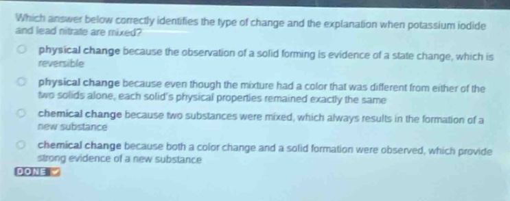 which answer below correctly identifies the type of change and the explanation when potassium iodide and lead nitrate are mixed?\nphysical change because the observation of a solid forming is evidence of a state change, which is reversible\nphysical change because even though the mixture had a color that was different from either of the two solids alone, each solids physical properties remained exactly the same\nchemical change because two substances were mixed, which always results in the formation of a new substance\nchemical change because both a color change and a solid formation were observed, which provide strong evidence of a new substance\ndone