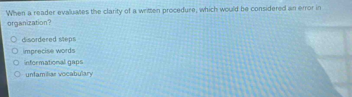 when a reader evaluates the clarity of a written procedure, which would be considered an error in organization?\n○ disordered steps\n○ imprecise words\n○ informational gaps\n○ unfamiliar vocabulary