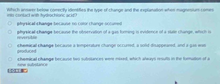 which answer below correctly identifies the type of change and the explanation when magnesium comes into contact with hydrochloric acid?\nphysical change because no color change occurred\nphysical change because the observation of a gas forming is evidence of a state change, which is reversible\nchemical change because a temperature change occurred, a solid disappeared, and a gas was produced\nchemical change because two substances were mixed, which always results in the formation of a new substance\ndone