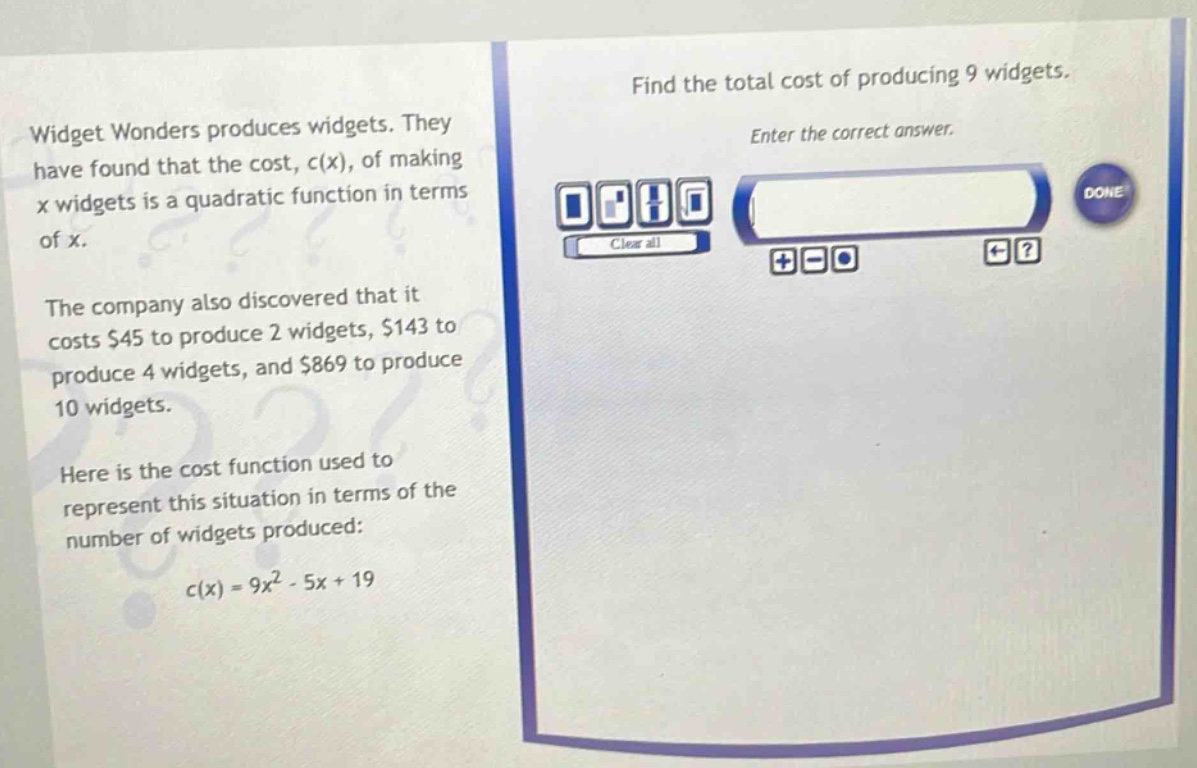 widget wonders produces widgets. they have found that the cost, c(x), of making x widgets is a quadratic function in terms of x. the company also discovered that it costs $45 to produce 2 widgets, $143 to produce 4 widgets, and $869 to produce 10 widgets. here is the cost function used to represent this situation in terms of the number of widgets produced: c(x)=9x^{2}-5x + 19. find the total cost of producing 9 widgets. enter the correct answer.