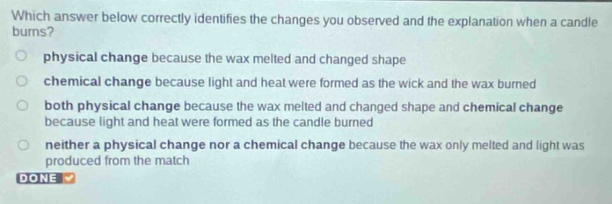 which answer below correctly identifies the changes you observed and the explanation when a candle burns?\nphysical change because the wax melted and changed shape\nchemical change because light and heat were formed as the wick and the wax burned\nboth physical change because the wax melted and changed shape and chemical change because light and heat were formed as the candle burned\nneither a physical change nor a chemical change because the wax only melted and light was produced from the match\ndone