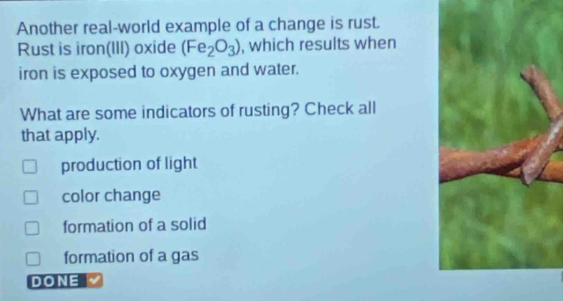 another real - world example of a change is rust. rust is iron(iii) oxide (fe₂o₃), which results when iron is exposed to oxygen and water. what are some indicators of rusting? check all that apply. production of light color change formation of a solid formation of a gas done