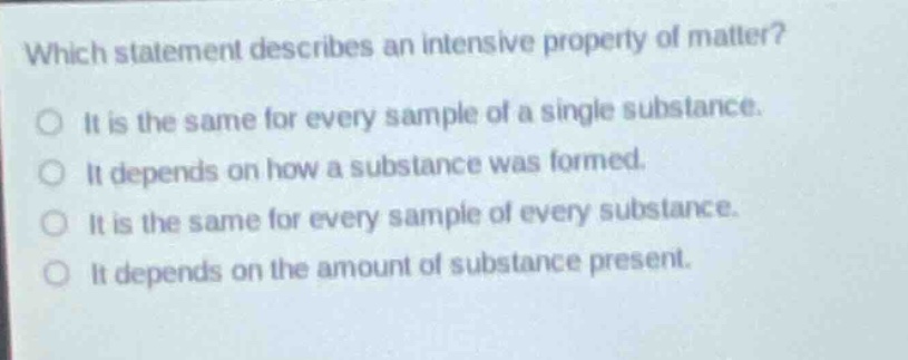 which statement describes an intensive property of matter?\no it is the same for every sample of a single substance.\no it depends on how a substance was formed.\no it is the same for every sample of every substance.\no it depends on the amount of substance present.