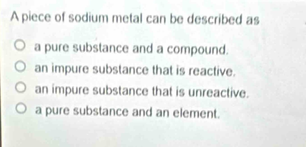 a piece of sodium metal can be described as\no a pure substance and a compound.\no an impure substance that is reactive.\no an impure substance that is unreactive.\no a pure substance and an element.