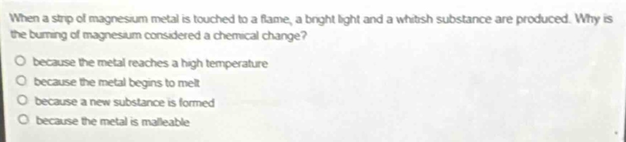 when a strip of magnesium metal is touched to a flame, a bright light and a whitish substance are produced. why is the burning of magnesium considered a chemical change?\no because the metal reaches a high temperature\no because the metal begins to melt\no because a new substance is formed\no because the metal is malleable