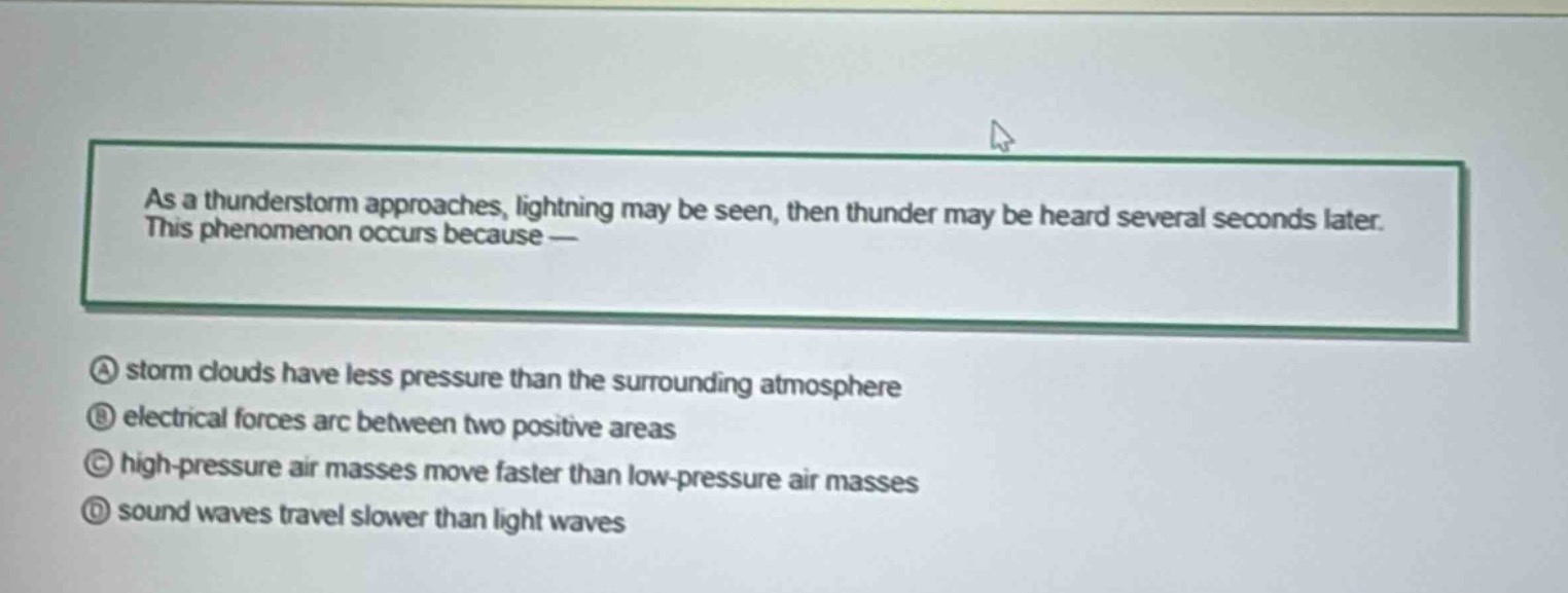 as a thunderstorm approaches, lightning may be seen, then thunder may be heard several seconds later. this phenomenon occurs because —\na storm clouds have less pressure than the surrounding atmosphere\nb electrical forces arc between two positive areas\nc high - pressure air masses move faster than low - pressure air masses\nd sound waves travel slower than light waves