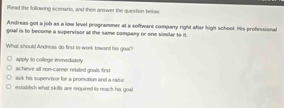 read the following scenario, and then answer the question below. andreas got a job as a low level programmer at a software company right after high school. his professional goal is to become a supervisor at the same company or one similar to it. what should andreas do first to work toward his goal? apply to college immediately achieve all non - career related goals first ask his supervisor for a promotion and a raise establish what skills are required to reach his goal