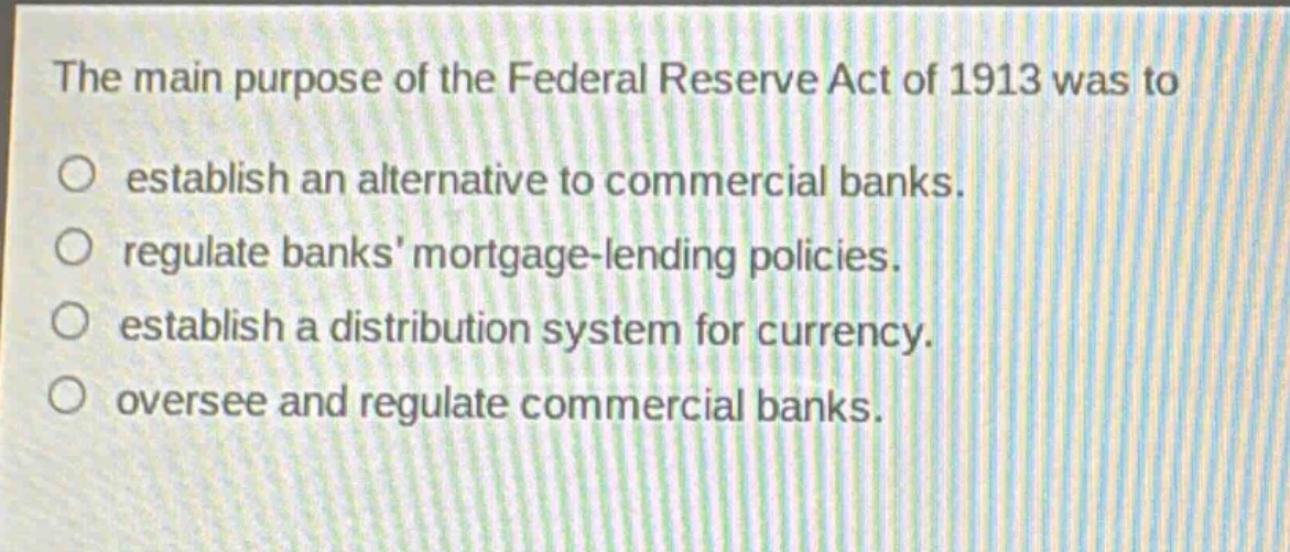 the main purpose of the federal reserve act of 1913 was to\no establish an alternative to commercial banks.\no regulate banks mortgage - lending policies.\no establish a distribution system for currency.\no oversee and regulate commercial banks.
