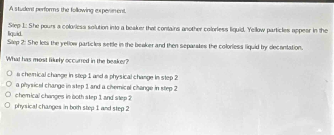 a student performs the following experiment.\nstep 1: she pours a colorless solution into a beaker that contains another colorless liquid. yellow particles appear in the liquid.\nstep 2: she lets the yellow particles settle in the beaker and then separates the colorless liquid by decantation.\nwhat has most likely occurred in the beaker?\no a chemical change in step 1 and a physical change in step 2\no a physical change in step 1 and a chemical change in step 2\no chemical changes in both step 1 and step 2\no physical changes in both step 1 and step 2