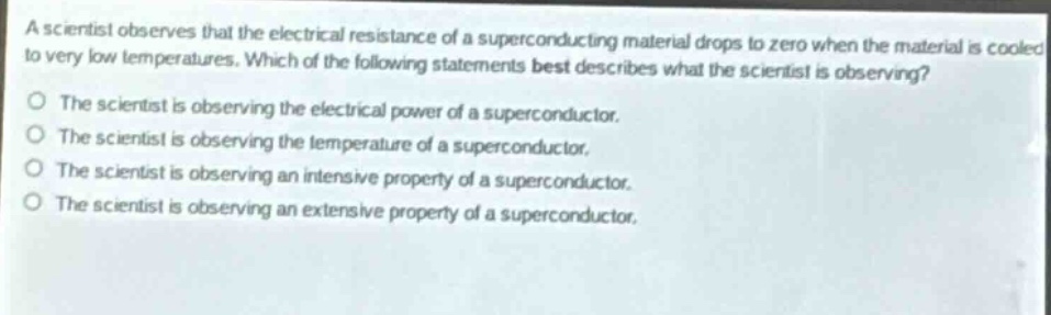 a scientist observes that the electrical resistance of a superconducting material drops to zero when the material is cooled to very low temperatures. which of the following statements best describes what the scientist is observing?\no the scientist is observing the electrical power of a superconductor.\no the scientist is observing the temperature of a superconductor.\no the scientist is observing an intensive property of a superconductor.\no the scientist is observing an extensive property of a superconductor.