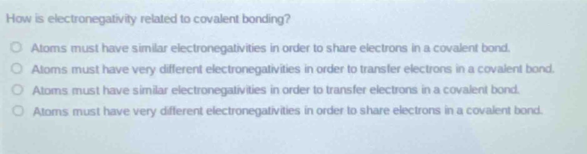 how is electronegativity related to covalent bonding?\no atoms must have similar electronegativities in order to share electrons in a covalent bond.\no atoms must have very different electronegativities in order to transfer electrons in a covalent bond.\no atoms must have similar electronegativities in order to transfer electrons in a covalent bond.\no atoms must have very different electronegativities in order to share electrons in a covalent bond.\no atoms must have very different electronegativities in order to share electrons in a covalent bond.
