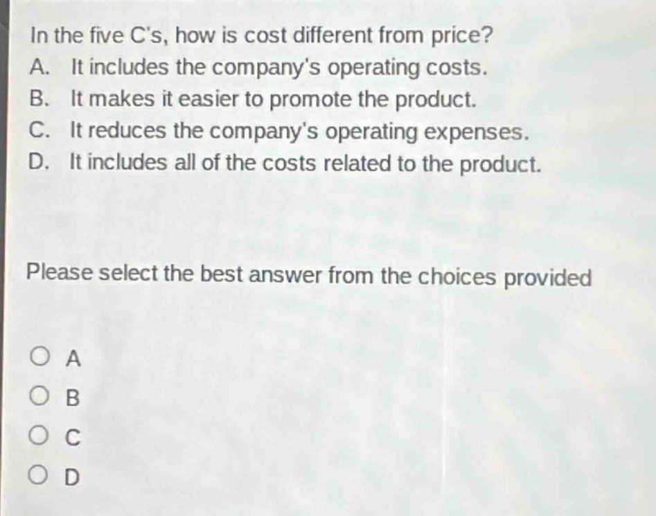 in the five cs, how is cost different from price? a. it includes the companys operating costs. b. it makes it easier to promote the product. c. it reduces the companys operating expenses. d. it includes all of the costs related to the product. please select the best answer from the choices provided
