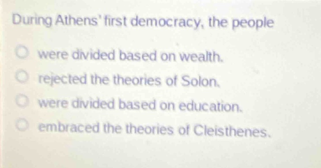 during athens first democracy, the people\no were divided based on wealth.\no rejected the theories of solon.\no were divided based on education.\no embraced the theories of cleisthenes.