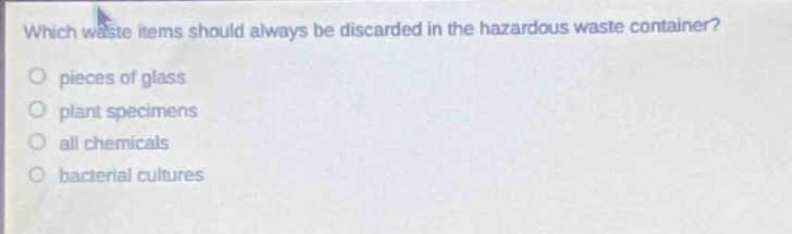 which waste items should always be discarded in the hazardous waste container?\npieces of glass\nplant specimens\nall chemicals\nbacterial cultures