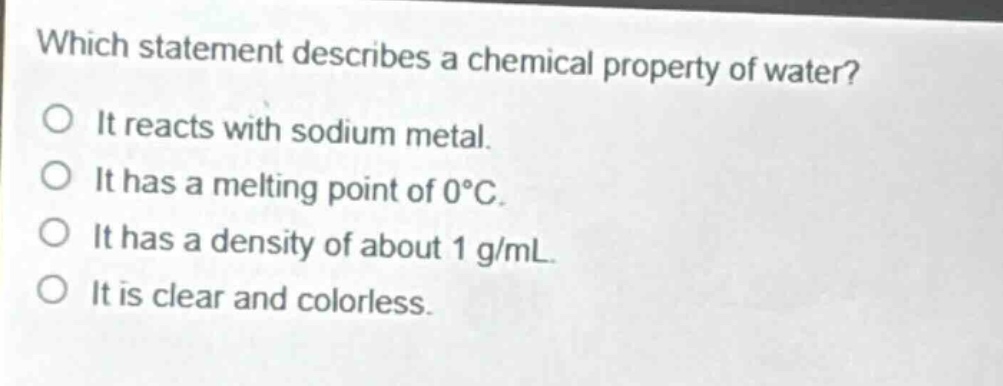 which statement describes a chemical property of water?\no it reacts with sodium metal.\no it has a melting point of 0°c.\no it has a density of about 1 g/ml.\no it is clear and colorless.