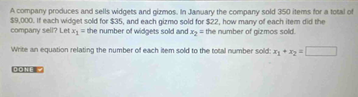 a company produces and sells widgets and gizmos. in january the company sold 350 items for a total of $9,000. if each widget sold for $35, and each gizmo sold for $22, how many of each item did the company sell? let $x_1$ = the number of widgets sold and $x_2$ = the number of gizmos sold. write an equation relating the number of each item sold to the total number sold: $x_1 + x_2 = square$