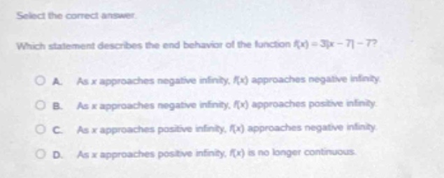 select the correct answer.\nwhich statement describes the end - behavior of the function (f(x)=3|x - 7|-7)?\na. as (x) approaches negative infinity, (f(x)) approaches negative infinity.\nb. as (x) approaches negative infinity, (f(x)) approaches positive infinity.\nc. as (x) approaches positive infinity, (f(x)) approaches negative infinity.\nd. as (x) approaches positive infinity, (f(x)) is no longer continuous.