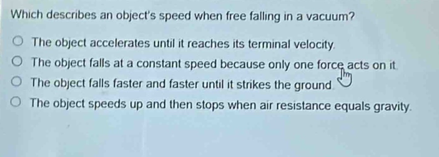 which describes an objects speed when free - falling in a vacuum?\nthe object accelerates until it reaches its terminal velocity.\nthe object falls at a constant speed because only one force acts on it.\nthe object falls faster and faster until it strikes the ground.\nthe object speeds up and then stops when air resistance equals gravity.