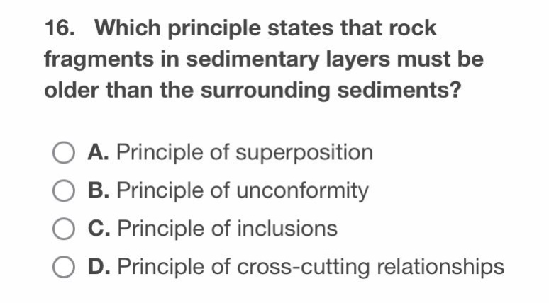 16. which principle states that rock fragments in sedimentary layers must be older than the surrounding sediments?\na. principle of superposition\nb. principle of unconformity\nc. principle of inclusions\nd. principle of cross - cutting relationships