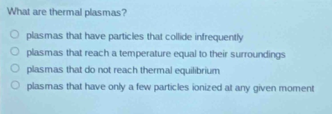what are thermal plasmas?\no plasmas that have particles that collide infrequently\no plasmas that reach a temperature equal to their surroundings\no plasmas that do not reach thermal equilibrium\no plasmas that have only a few particles ionized at any given moment