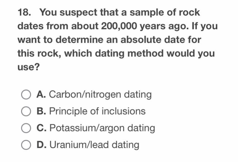 18. you suspect that a sample of rock dates from about 200,000 years ago. if you want to determine an absolute date for this rock, which dating method would you use?\n\na. carbon/nitrogen dating\nb. principle of inclusions\nc. potassium/argon dating\nd. uranium/lead dating