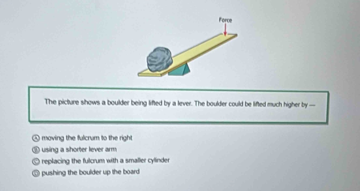 the picture shows a boulder being lifted by a lever. the boulder could be lifted much higher by —\na moving the fulcrum to the right\nb using a shorter lever arm\nc replacing the fulcrum with a smaller cylinder\nd pushing the boulder up the board