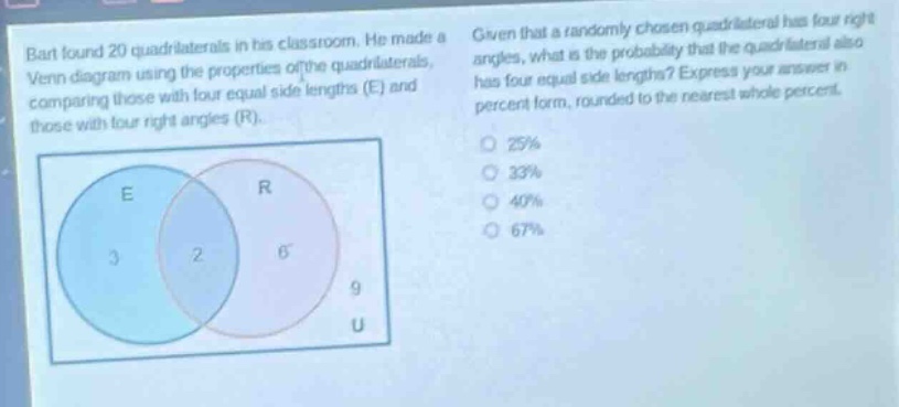 bart found 20 quadrilaterals in his classroom. he made a venn - diagram using the properties of the quadrilaterals, comparing those with four equal side lengths (e) and those with four right angles (r). given that a randomly chosen quadrilateral has four right angles, what is the probability that the quadrilateral also has four equal side lengths? express your answer in percent form, rounded to the nearest whole percent. 25% 33% 40% 67%