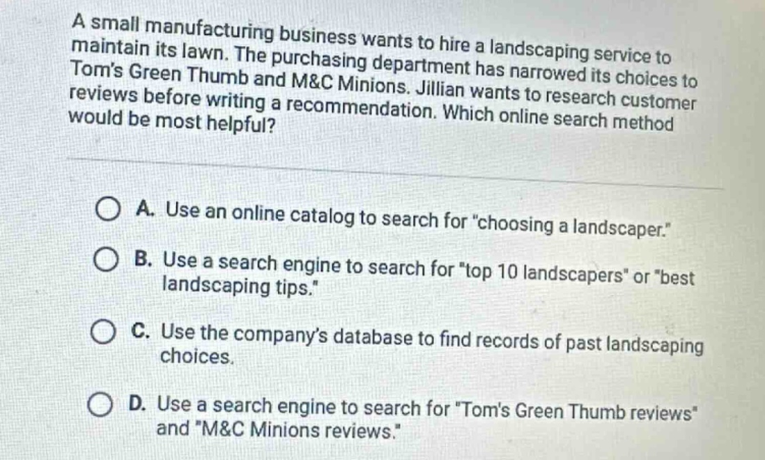 a small manufacturing business wants to hire a landscaping service to maintain its lawn. the purchasing department has narrowed its choices to toms green thumb and m&c minions. jillian wants to research customer reviews before writing a recommendation. which online search method would be most helpful?\n\na. use an online catalog to search for \choosing a landscaper.\\nb. use a search engine to search for \top 10 landscapers\ or \best landscaping tips.\\nc. use the companys database to find records of past landscaping choices.\nd. use a search engine to search for \toms green thumb reviews\ and \m&c minions reviews.\