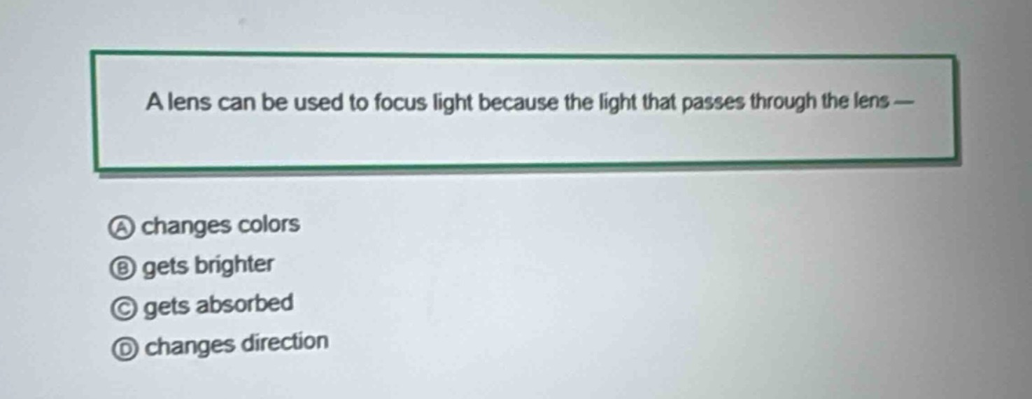 a lens can be used to focus light because the light that passes through the lens —\na changes colors\nb gets brighter\nc gets absorbed\nd changes direction