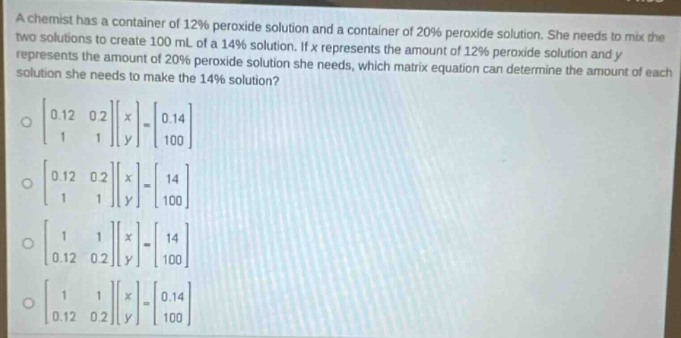 a chemist has a container of 12% peroxide solution and a container of 20% peroxide solution. she needs to mix the two solutions to create 100 ml of a 14% solution. if x represents the amount of 12% peroxide solution and y represents the amount of 20% peroxide solution she needs, which matrix equation can determine the amount of each solution she needs to make the 14% solution?\n \begin{bmatrix}0.12&0.2\\1&1end{bmatrix}\begin{bmatrix}x\\yend{bmatrix}=\begin{bmatrix}0.14\\100end{bmatrix}\n \begin{bmatrix}0.12&0.2\\1&1end{bmatrix}\begin{bmatrix}x\\yend{bmatrix}=\begin{bmatrix}14\\100end{bmatrix}\n \begin{bmatrix}1&1\\0.12&0.2end{bmatrix}\begin{bmatrix}x\\yend{bmatrix}=\begin{bmatrix}14\\100end{bmatrix}\n \begin{bmatrix}1&1\\0.12&0.2end{bmatrix}\begin{bmatrix}x\\yend{bmatrix}=\begin{bmatrix}0.14\\100end{bmatrix}