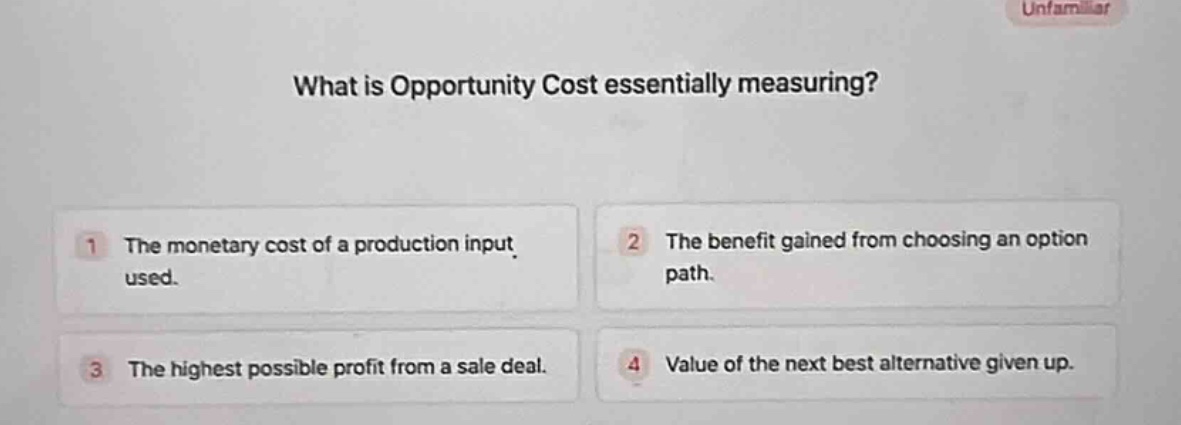 what is opportunity cost essentially measuring?\n1 the monetary cost of a production input used.\n2 the benefit gained from choosing an option path.\n3 the highest possible profit from a sale deal.\n4 value of the next best alternative given up.