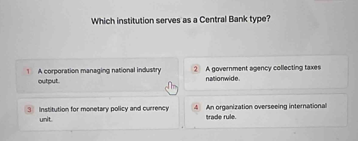 which institution serves as a central bank type?\n1 a corporation managing national industry output.\n2 a government agency collecting taxes nationwide.\n3 institution for monetary policy and currency unit.\n4 an organization overseeing international trade rule.