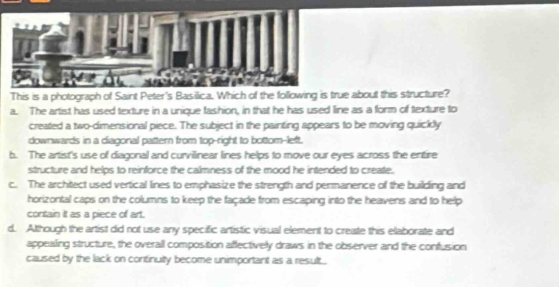 this is a photograph of saint peters basilica. which of the following is true about this structure?\na. the artist has used texture in a unique fashion, in that he has used line as a form of texture to created a two - dimensional piece. the subject in the painting appears to be moving quickly downwards in a diagonal pattern from top - right to bottom - left.\nb. the artists use of diagonal and curvilinear lines helps to move our eyes across the entire structure and helps to reinforce the calmness of the mood he intended to create.\nc. the architect used vertical lines to emphasize the strength and permanence of the building and horizontal caps on the columns to keep the facade from escaping into the heavens and to help contain it as a piece of art.\nd. although the artist did not use any specific artistic visual element to create this elaborate and appealing structure, the overall composition affectively draws in the observer and the confusion caused by the lack on continuity become unimportant as a result.