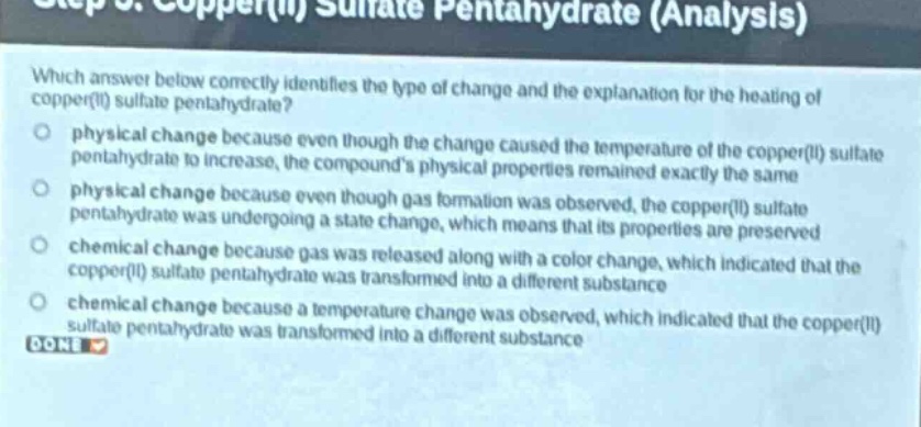 which answer below correctly identifies the type of change and the explanation for the heating of copper(ii) sulfate pentahydrate?\nphysical change because even though the change caused the temperature of the copper(ii) sulfate pentahydrate to increase, the compounds physical properties remained exactly the same\nphysical change because even though gas formation was observed, the copper(ii) sulfate pentahydrate was undergoing a state change, which means that its properties are preserved\nchemical change because gas was released along with a color change, which indicated that the copper(ii) sulfate pentahydrate was transformed into a different substance\nchemical change because a temperature change was observed, which indicated that the copper(ii) sulfate pentahydrate was transformed into a different substance