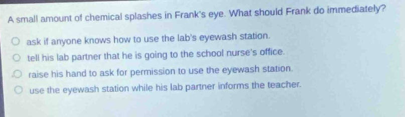 a small amount of chemical splashes in franks eye. what should frank do immediately?\nask if anyone knows how to use the labs eyewash station.\ntell his lab partner that he is going to the school nurses office.\nraise his hand to ask for permission to use the eyewash station.\nuse the eyewash station while his lab partner informs the teacher.