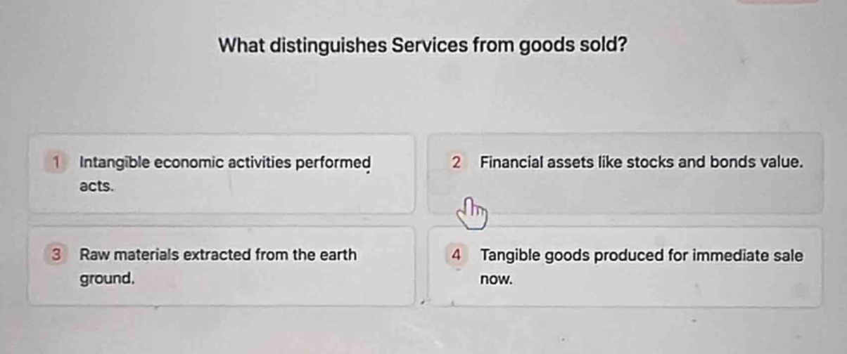 what distinguishes services from goods sold?\n1 intangible economic activities performed acts.\n2 financial assets like stocks and bonds value.\n3 raw materials extracted from the earth ground.\n4 tangible goods produced for immediate sale now.