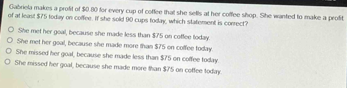 gabriela makes a profit of $0.80 for every cup of coffee that she sells at her coffee shop. she wanted to make a profit of at least $75 today on coffee. if she sold 90 cups today, which statement is correct? she met her goal, because she made less than $75 on coffee today. she met her goal, because she made more than $75 on coffee today. she missed her goal, because she made less than $75 on coffee today. she missed her goal, because she made more than $75 on coffee today.