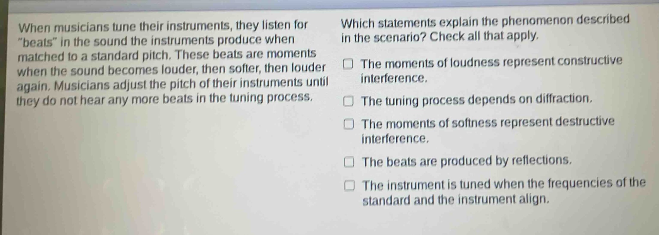 when musicians tune their instruments, they listen for \beats\ in the sound the instruments produce when matched to a standard pitch. these beats are moments when the sound becomes louder, then softer, then louder again. musicians adjust the pitch of their instruments until they do not hear any more beats in the tuning process. which statements explain the phenomenon described in the scenario? check all that apply. the moments of loudness represent constructive interference. the tuning process depends on diffraction. the moments of softness represent destructive interference. the beats are produced by reflections. the instrument is tuned when the frequencies of the standard and the instrument align.