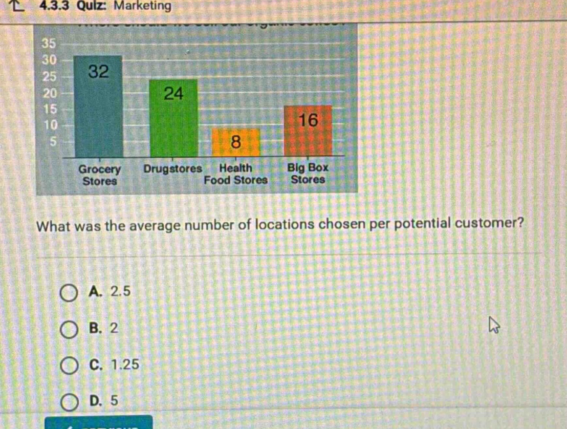 4.3.3 quiz: marketing\nwhat was the average number of locations chosen per potential customer?\na. 2.5\nb. 2\nc. 1.25\nd. 5