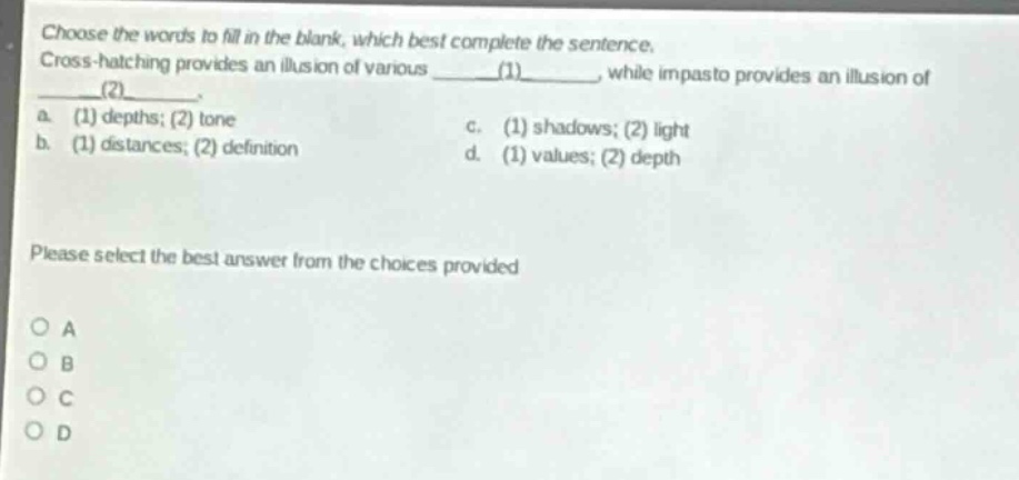 choose the words to fill in the blank, which best complete the sentence. cross - hatching provides an illusion of various ____(1)____, while impasto provides an illusion of ____(2)____. a. (1) depths; (2) tone c. (1) shadows; (2) light b. (1) distances; (2) definition d. (1) values; (2) depth please select the best answer from the choices provided o a o b o c o d