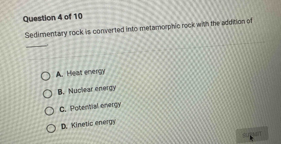 question 4 of 10\nsedimentary rock is converted into metamorphic rock with the addition of\n\na. heat energy\nb. nuclear energy\nc. potential energy\nd. kinetic energy