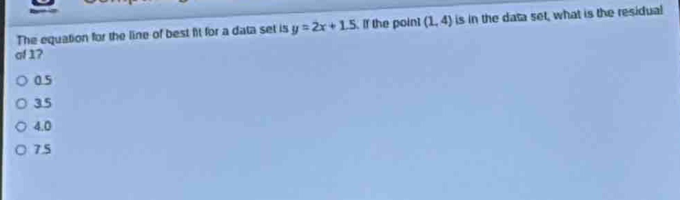 the equation for the line of best fit for a data set is y = 2x + 1.5. if the point (1, 4) is in the data set, what is the residual of 1?\n0 0.5\n0 3.5\n0 4.0\n0 7.5
