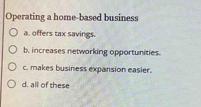 operating a home - based business\n○ a. offers tax savings.\n○ b. increases networking opportunities.\n○ c. makes business expansion easier.\n○ d. all of these