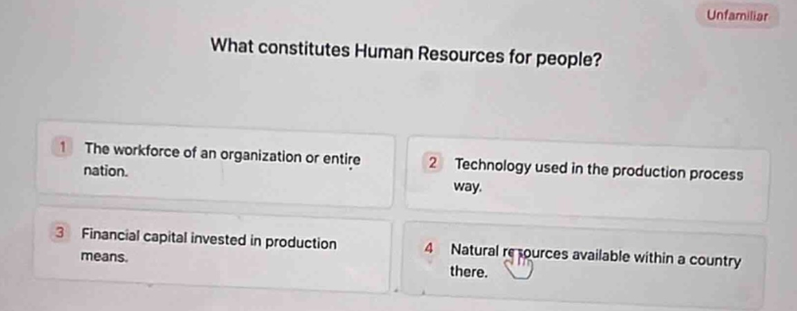 what constitutes human resources for people?\n1 the workforce of an organization or entire nation.\n2 technology used in the production process way.\n3 financial capital invested in production means.\n4 natural resources available within a country there.