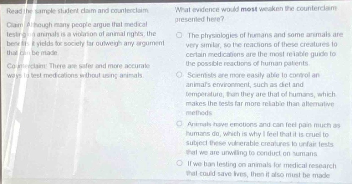 read the sample student claim and counterclaim: claim: although many people argue that medical testing on animals is a violation of animal rights, the benefit it yields for society far outweigh any argument that can be made. counter - claim: there are safer and more accurate ways to test medications without using animals. what evidence would most weaken the counterclaim presented here? the physiologies of humans and some animals are very similar, so the reactions of these creatures to certain medications are the most reliable guide to the possible reactions of human patients. scientists are more easily able to control an animals environment, such as diet and temperature, than they are of humans, which makes the tests far more reliable than alternative methods. animals have emotions and can feel pain much as humans do, which is why i feel that it is cruel to subject these vulnerable creatures to unfair tests that we are unwilling to conduct on humans. if we ban testing on animals for medical research that could save lives, then it also must be made