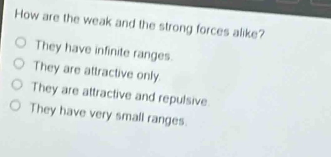 how are the weak and the strong forces alike?\nthey have infinite ranges.\nthey are attractive only.\nthey are attractive and repulsive.\nthey have very small ranges.