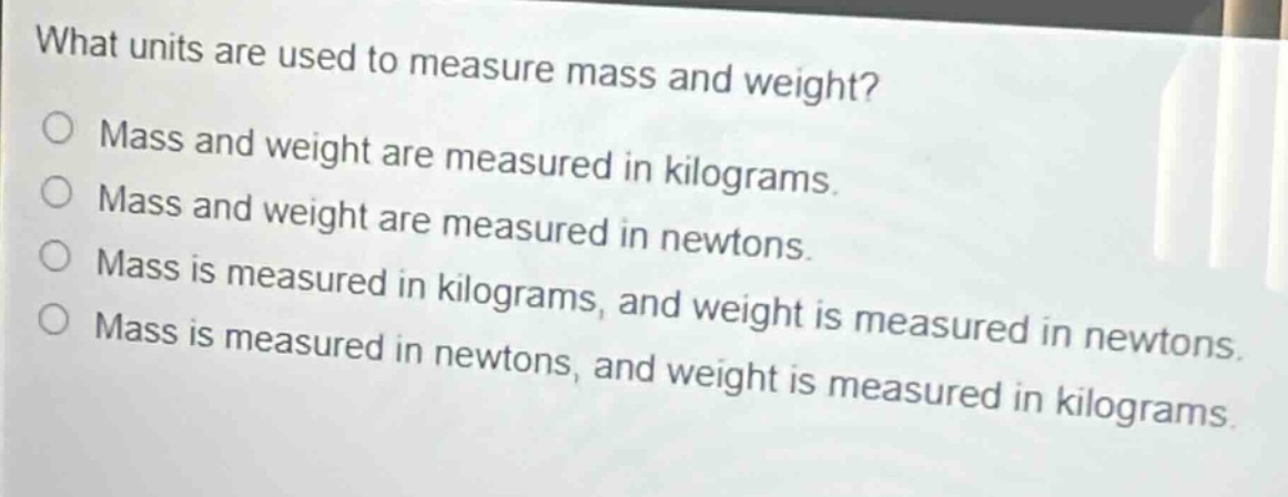 what units are used to measure mass and weight?\nmass and weight are measured in kilograms.\nmass and weight are measured in newtons.\nmass is measured in kilograms, and weight is measured in newtons.\nmass is measured in newtons, and weight is measured in kilograms.