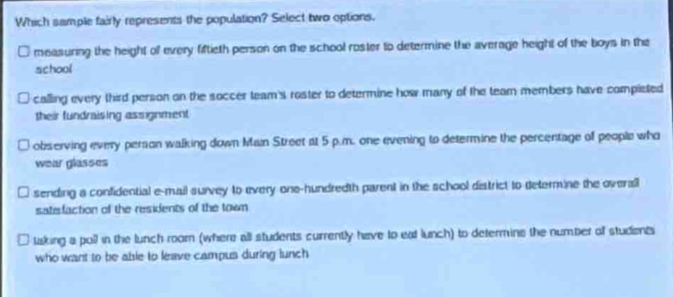 which sample fairly represents the population? select two options.\nmeasuring the height of every fiftieth person on the school roster to determine the average height of the boys in the school\ncalling every third person on the soccer teams roster to determine how many of the team members have completed their fundraising assignment\nobserving every person walking down main street at 5 p.m. one evening to determine the percentage of people who wear glasses\nsending a confidential e - mail survey to every one - hundredth parent in the school district to determine the overall satisfaction of the residents of the town\n taking a poll in the lunch room (where all students currently have to eat lunch) to determine the number of students who want to be able to leave campus during lunch