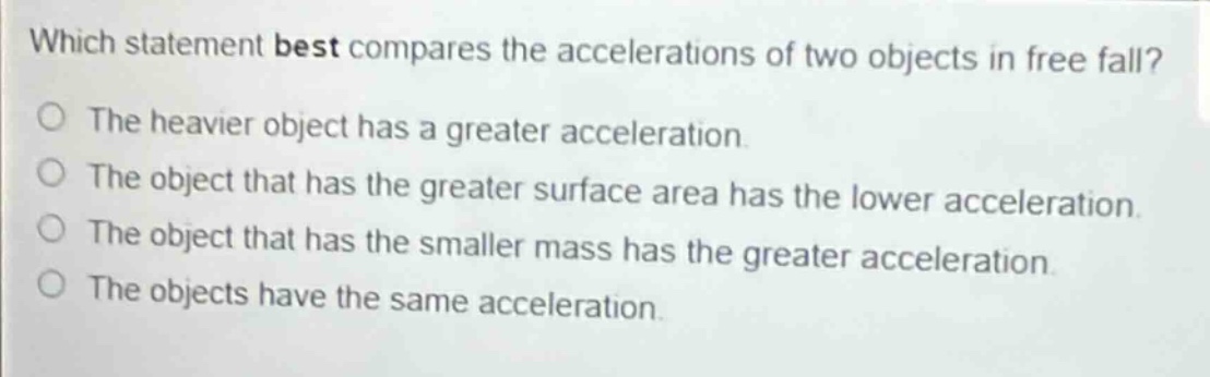 which statement best compares the accelerations of two objects in free fall?\nthe heavier object has a greater acceleration.\nthe object that has the greater surface area has the lower acceleration.\nthe object that has the smaller mass has the greater acceleration.\nthe objects have the same acceleration.