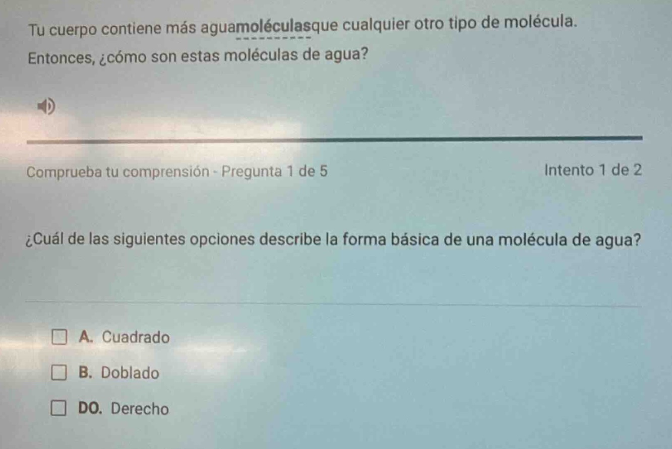 tu cuerpo contiene más aguamoléculasque cualquier otro tipo de molécula. entonces, ¿cómo son estas moléculas de agua? comprueba tu comprensión - pregunta 1 de 5 intento 1 de 2 ¿cuál de las siguientes opciones describe la forma básica de una molécula de agua? a. cuadrado b. doblado do. derecho